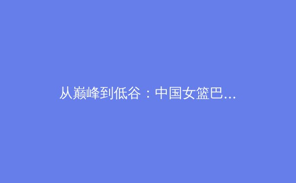 从巅峰到低谷：中国女篮巴黎奥运折戟背后的深度剖析 - 3